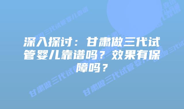 深入探讨:甘肃做三代试管婴儿靠谱吗?效果有保障吗?