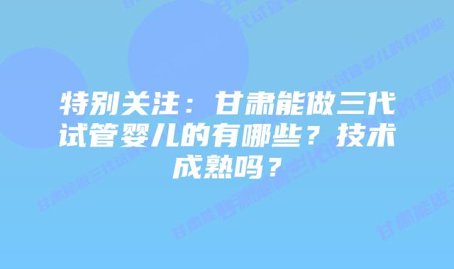 特别关注:甘肃能做三代试管婴儿的有哪些?技术成熟吗?