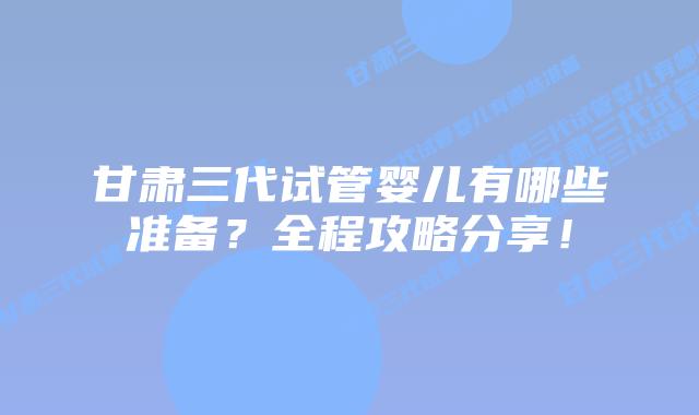 甘肃三代试管婴儿有哪些准备?全程攻略分享!