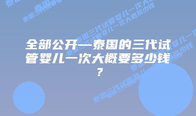 全部公开—泰国的三代试管婴儿一次大概要多少钱?