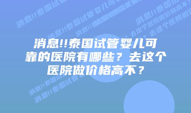消息!!泰国试管婴儿可靠的医院有哪些?去这个医院做价格高不?