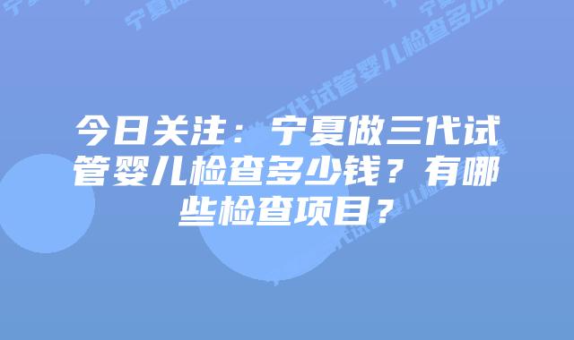 今日关注：宁夏做三代试管婴儿检查多少钱？有哪些检查项目？