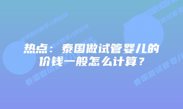 热点:泰国做试管婴儿的价钱一般怎么计算?