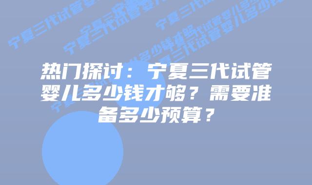 热门探讨:宁夏三代试管婴儿多少钱才够?需要准备多少预算?