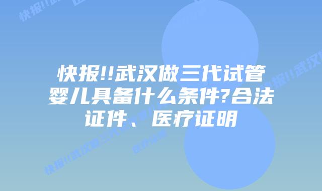 快报!!武汉做三代试管婴儿具备什么条件?合法证件、医疗证明