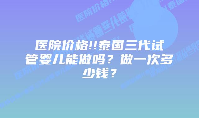 医院价格!!泰国三代试管婴儿能做吗?做一次多少钱?