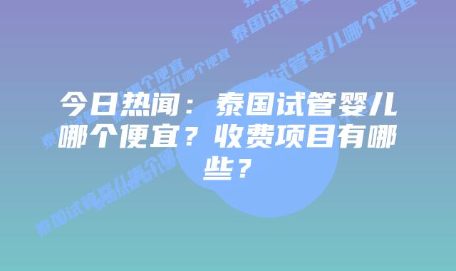 今日热闻:泰国试管婴儿哪个便宜?收费项目有哪些?