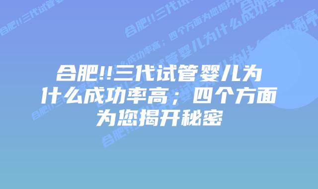 合肥!!三代试管婴儿为什么成功率高;四个方面为您揭开秘密