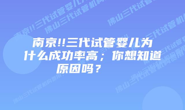 南京!!三代试管婴儿为什么成功率高;你想知道原因吗?