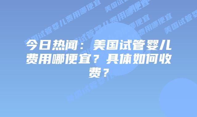今日热闻:美国试管婴儿费用哪便宜?具体如何收费?