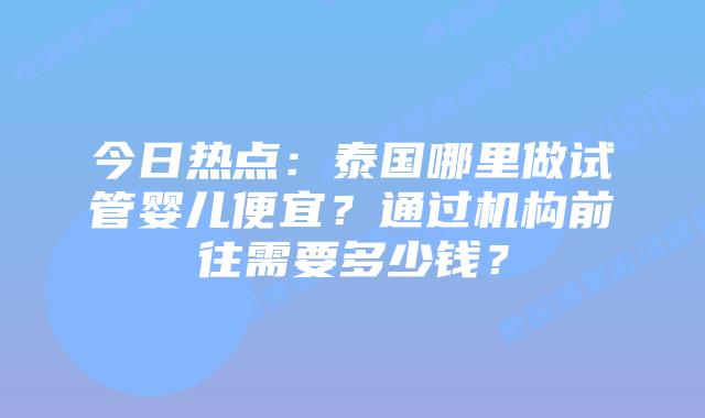今日热点：泰国哪里做试管婴儿便宜？通过机构前往需要多少钱？