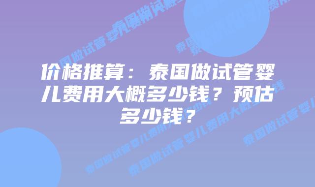 价格推算：泰国做试管婴儿费用大概多少钱？预估多少钱？
