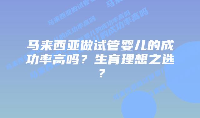 马来西亚做试管婴儿的成功率高吗?生育理想之选?