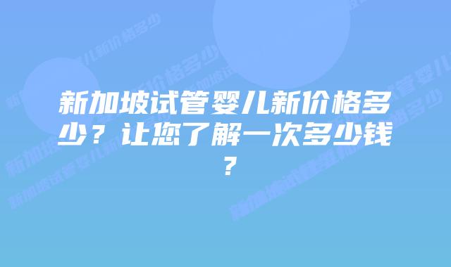 新加坡试管婴儿新价格多少?让您了解一次多少钱?