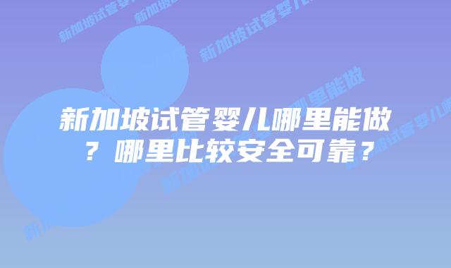 新加坡试管婴儿哪里能做?哪里比较安全可靠?