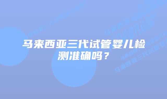 马来西亚三代试管婴儿检测准确吗?