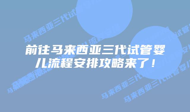 前往马来西亚三代试管婴儿流程安排攻略来了!