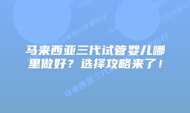 马来西亚三代试管婴儿哪里做好?选择攻略来了!