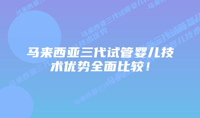 马来西亚三代试管婴儿技术优势全面比较！
