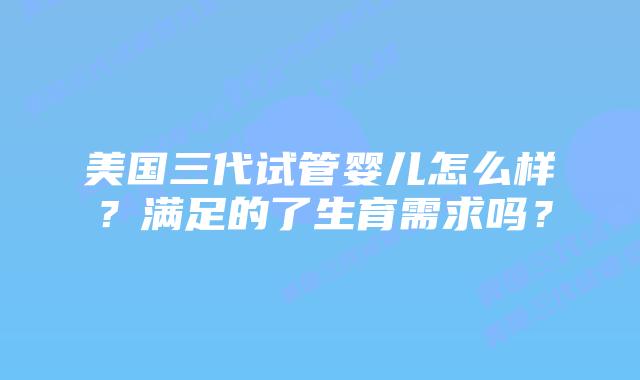 美国三代试管婴儿怎么样?满足的了生育需求吗?