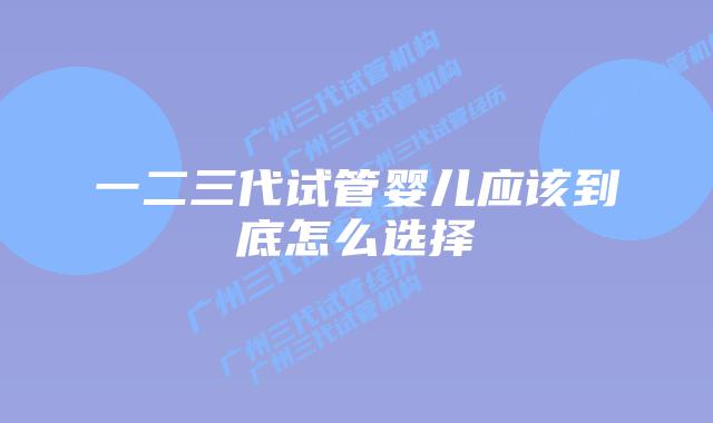 一二三代试管婴儿应该到底怎么选择