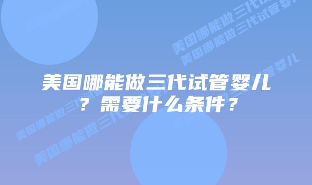 美国哪能做三代试管婴儿?需要什么条件?