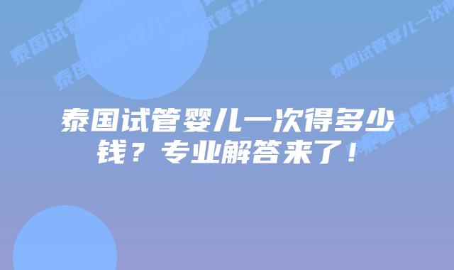 泰国试管婴儿一次得多少钱?专业解答来了!