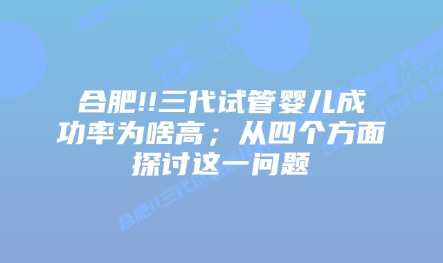 合肥!!三代试管婴儿成功率为啥高;从四个方面探讨这一问题