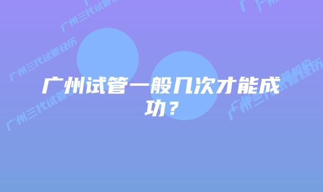 广州试管一般几次才能成功？