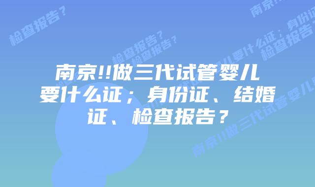 南京!!做三代试管婴儿要什么证;身份证、结婚证、检查报告?