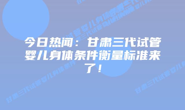今日热闻:甘肃三代试管婴儿身体条件衡量标准来了!