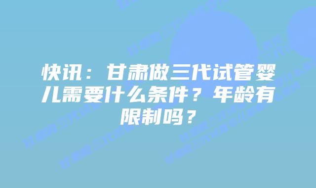 快讯:甘肃做三代试管婴儿需要什么条件?年龄有限制吗?