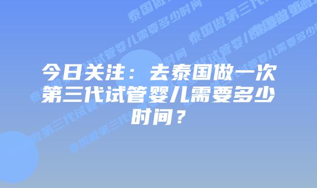 今日关注：去泰国做一次第三代试管婴儿需要多少时间？