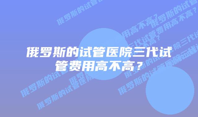 俄罗斯的试管医院三代试管费用高不高？