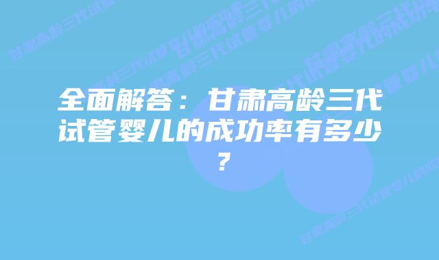 全面解答：甘肃高龄三代试管婴儿的成功率有多少？