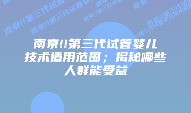 南京!!第三代试管婴儿技术适用范围；揭秘哪些人群能受益