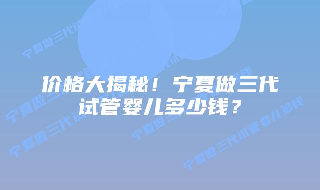 价格大揭秘!宁夏做三代试管婴儿多少钱?