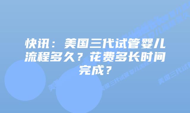 快讯:美国三代试管婴儿流程多久?花费多长时间完成?