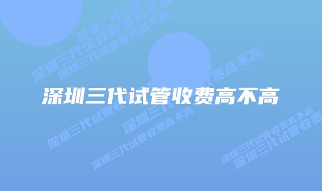 深圳三代试管收费高不高