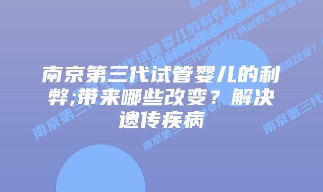 南京第三代试管婴儿的利弊;带来哪些改变?解决遗传疾病