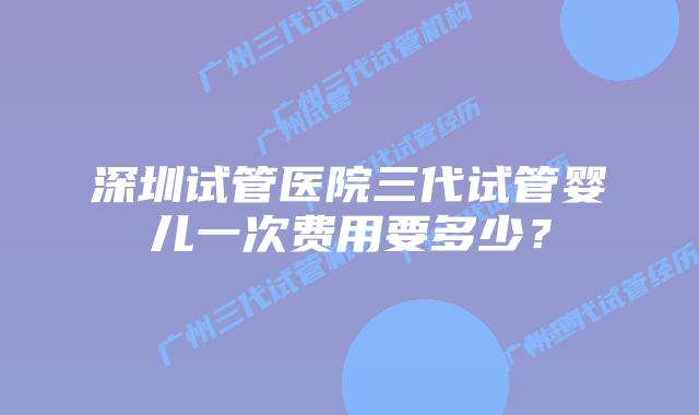 深圳试管医院三代试管婴儿一次费用要多少？