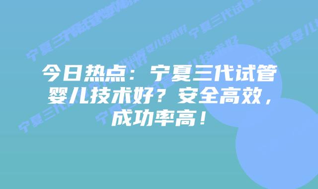 今日热点:宁夏三代试管婴儿技术好?安全高效,成功率高!