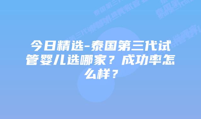 今日精选-泰国第三代试管婴儿选哪家?成功率怎么样?