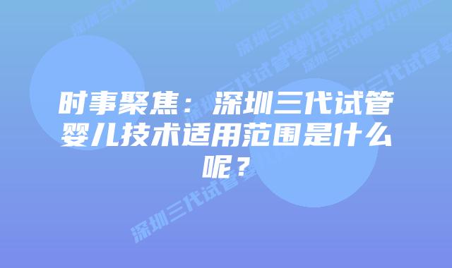 时事聚焦:深圳三代试管婴儿技术适用范围是什么呢?