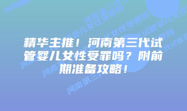 精华主推！河南第三代试管婴儿女性受罪吗？附前期准备攻略！