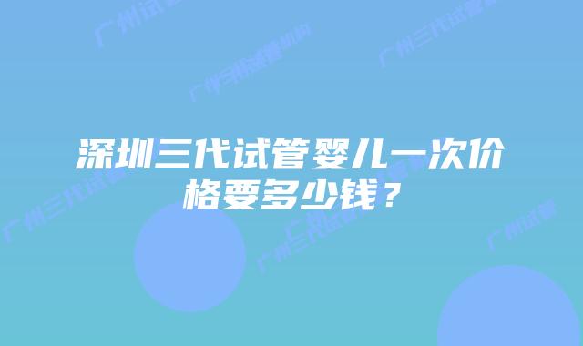 深圳三代试管婴儿一次价格要多少钱？