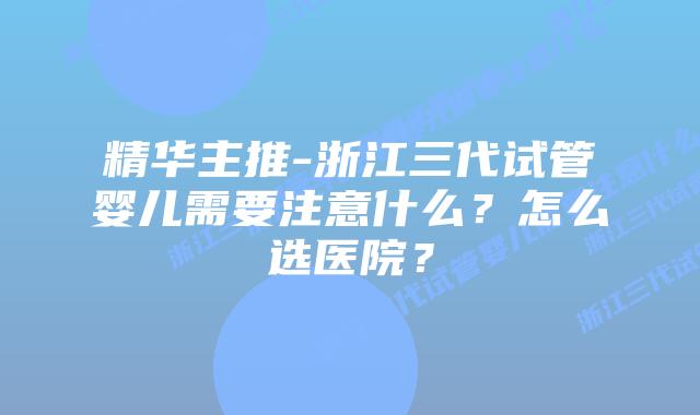 精华主推-浙江三代试管婴儿需要注意什么？怎么选医院？