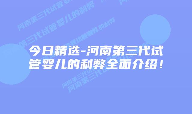 今日精选-河南第三代试管婴儿的利弊全面介绍！