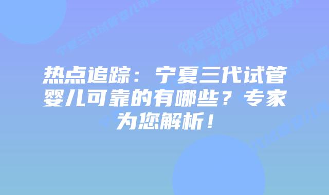 热点追踪:宁夏三代试管婴儿可靠的有哪些?专家为您解析!