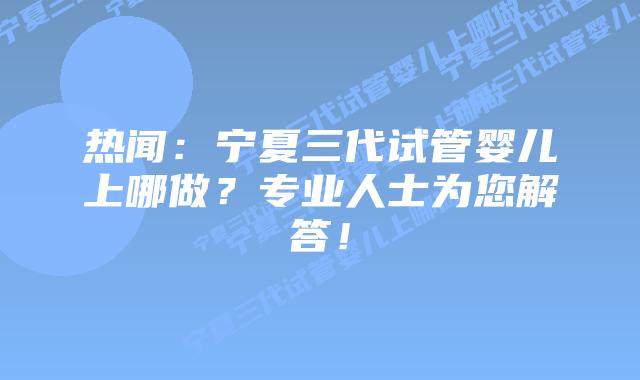 热闻:宁夏三代试管婴儿上哪做?专业人士为您解答!
